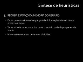 Síntese de heurísticas

5. REDUZIR ESFORÇO DA MEMÓRIA DO USUÁRIO
 · Evitar que o usuário tenha que guardar informações demais de um
   processo a outro.
 · Torne visíveis os recursos dos quais o usuário pode dispor para cada
   tarefa.
 · Informações extensas devem ser divididas.
 