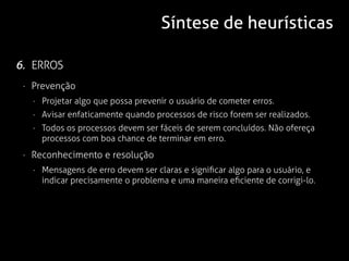 Síntese de heurísticas

6. ERROS
 · Prevenção
   · Projetar algo que possa prevenir o usuário de cometer erros.
   · Avisar enfaticamente quando processos de risco forem ser realizados.
   · Todos os processos devem ser fáceis de serem concluídos. Não ofereça
     processos com boa chance de terminar em erro.
 · Reconhecimento e resolução
   · Mensagens de erro devem ser claras e significar algo para o usuário, e
     indicar precisamente o problema e uma maneira eficiente de corrigi-lo.
 