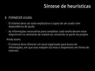 Síntese de heurísticas

7. FORNECER AJUDA
 · O sistema deve ser auto-explicativo e capaz de ser usado sem
   dependência de ajuda.
 · As informações necessárias para completar cada tarefa devem estar
   disponíveis no momento de realizá-las, tornando-se parte do projeto.
 Ainda assim,
 · O sistema deve oferecer um local organizado para busca de
   informações, em que elas estejam sucintas e disponíveis em forma de
   tutoriais.
 