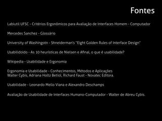 Fontes
Labiutil UFSC - Critérios Ergonômicos para Avaliação de Interfaces Homem - Computador

Mercedes Sanchez - Glossário

University of Washingotn - Shneiderman’s “Eight Golden Rules of Interface Design”

Usabilidoido - As 10 heurísticas de Nielsen e Afinal, o que é usabilidade?

Wikipedia - Usabilidade e Ergonomia

Ergonomia e Usabilidade - Conhecimentos, Métodos e Aplicações
Walter Cybis, Adriana Holtz Betiol, Richard Faust - Novatec Editora.

Usabilidade - Leonardo Mello Viana e Alexandro Deschamps

Avaliação de Usabilidade de Interfaces Humano-Computador - Walter de Abreu Cybis.
 