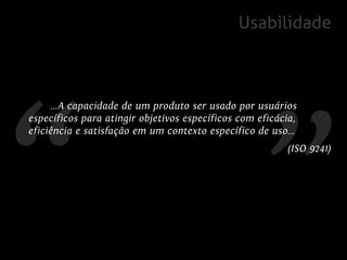 Usabilidade



     ...A capacidade de um produto ser usado por usuários
específicos para atingir objetivos específicos com eficácia,
eficiência e satisfação em um contexto específico de uso...
                                                         (ISO 9241)
 