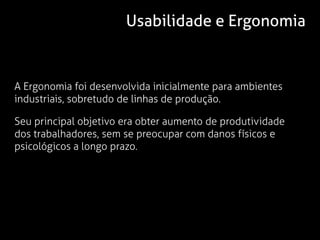 Usabilidade e Ergonomia


A Ergonomia foi desenvolvida inicialmente para ambientes
industriais, sobretudo de linhas de produção.

Seu principal objetivo era obter aumento de produtividade
dos trabalhadores, sem se preocupar com danos físicos e
psicológicos a longo prazo.
 