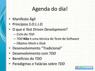 Agenda do dia!Manifesto ÁgilPrincípios S.O.L.I.D.O que é Test DrivenDevelopment?Ciclo do TDDTDD Não é uma técnica de Teste de SoftwareObjetos Mock e StubDesenvolvimento “Tradicional”Desenvolvimento com TDDBenefícios do TDDParadigmas e Falácias sobre TDD