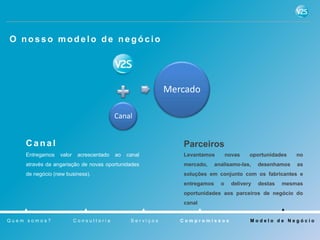 O nosso modelo de negócio




                                                          Mercado

                                         Canal


    Canal                                                    Parceiros
    Entregamos   valor    acrescentado   ao   canal          Levantamos         novas    oportunidades    no
    através da angariação de novas oportunidades             mercado,     analisamo-las,     desenhamos   as
    de negócio (new business).                               soluções em conjunto com os fabricantes e
                                                             entregamos     o     delivery   destas   mesmas
                                                             oportunidades aos parceiros de negócio do
                                                             canal


Quem somos?              Consultoria           Serviços      Compromissos                Modelo de Negócio
 