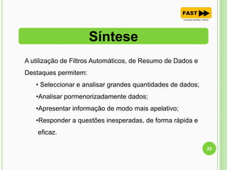Síntese
22
A utilização de Filtros Automáticos, de Resumo de Dados e
Destaques permitem:
• Seleccionar e analisar grandes quantidades de dados;
•Analisar pormenorizadamente dados;
•Apresentar informação de modo mais apelativo;
•Responder a questões inesperadas, de forma rápida e
eficaz.
 