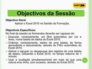 Objectivo Geral:
Aplicar o Excel 2010 na Gestão da Formação.
Objectivos Específicos:
No final da sessão os formandos deverão ser capazes de:
 Executar, correctamente, um filtro automático por cor e
texto, numa tabela de dados do Excel 2010;
 Ordenar, correctamente, dados de uma tabela, de forma
ascendente e descendente, através do Filtro automático do
Excel 2010;
 Aplicar o agrupar ou desagrupar dos registos de uma tabela
de dados, utilizando o Excel 2010, no tempo máximo de 1
minuto;
 Usar a ocultação simultaneamente em mais do que uma
coluna e/ou linha, com sucesso, através do Excel 2010.
Objectivos da Sessão
3
 