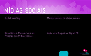 MÍDIAS SOCIAIS
    Digital coaching                                                                                          Monitoramento de mídias sociais
     Esta é para profissionais e executivos com relevância em seus mercados, mas que ainda não usufruíram     Esta é para profissionais e executivos com relevância em seus mercados, mas que ainda não usufruíram

     do poder das redes sociais para a divulgação profissional. A ferramenta funciona como uma “tutoria”      do poder das redes sociais para a divulgação profissional. A ferramenta funciona como uma “tutoria”

     pessoal onde a empresa indica os melhores caminhos, aplicativos e comportamentos na web. Também          pessoal onde a empresa indica os melhores caminhos, aplicativos e comportamentos na web. Também

     engloba o desenvolvimento de soluções customizadas para blogs pessoais, podcasts e criação de um         engloba o desenvolvimento de soluções customizadas para blogs pessoais, podcasts e criação de um

     documento de melhores práticas para mercados específicos.                                                documento de melhores práticas para mercados específicos.




     Consultoria e Planejamento de                                                                            Ação com Blogueiros Digital PR
     Presença nas Mídias Sociais                                                                              Blogueiros são tão importantes quando jornalistas de tradicionais veículos de imprensa. Para alguns

                                                                                                              segmentos do mercado, como moda, não é exagero dizer que eles representam até uma maior relevância
     Se sua empresa já tem recursos humanos disponíveis para o gerenciamento de mídias sociais, mas
                                                                                                              perante os consumidores. E com a ferramenta de Digital PR levamos a sua marca de forma criativa até
     precisa de um acompanhamento especializado este serviço é o ideal. Nossos consultores darão o suporte
                                                                                                              estes fabulosos formadores e multiplicadores de opinião.
     para a sua marca tirar o máximo de proveito destes ambientes. Também oferecemos o planejamento

     estratégico que guiará a forma e os canais ideais para a sua marca começar estreitar laços no mundo

     virtual.




                   ASSESSORIA            PRODUÇÃO                 MÍDIAS
A EMPRESA                                                                               CLIENTES             CONTATO
                 EM COMUNICAÇÃO         DE CONTEÚDO               SOCIAIS
 