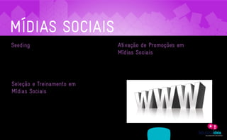 MÍDIAS SOCIAIS
    Seeding                                                                                              Ativação de Promoções em
     Sabe quando o assunto é tão interessante que você corre contar para os amigos? Pois com as          Mídias Sociais
     ferramentas da web 2.0 a possibilidade de semear uma história ganhou ainda mais força. Com
                                                                                                         As promoções continuam sendo ferramentas importantes na consolidação de relacionamentos
     a ferramenta de Seeding vamos até os fóruns, comunidades, redes sociais e espalhamos a sua
                                                                                                         com o consumidor. E as mídias sociais são o palco perfeito para estas ações ganharem forma.
     informação. E quer saber o melhor de tudo? Quem passa a sua marca adiante são os próprios
                                                                                                         Planejamos e executamos promos que vão além da estratégia do retuite.
     consumidores.




     Seleção e Treinamento em
     Mídias Sociais
     Acompanhamos diariamente a evolução das mídias sociais no Brasil e no mundo. Nossa equipe,

     além de ter presença ativa nestes ambientes, produz conhecimento sobre o assunto. E teremos o

     imenso prazer de levá-lo até a sua empresa. De forma didática, introduzimos este novo cenário em

     sua organização, seja na forma de conteúdo ou de pessoal.




                   ASSESSORIA            PRODUÇÃO                 MÍDIAS
A EMPRESA                                                                              CLIENTES         CONTATO
                 EM COMUNICAÇÃO         DE CONTEÚDO               SOCIAIS
 