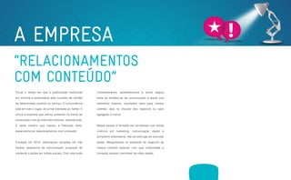 A EMPRESA
    “RELACIONAMENTOS
    COM CONTEÚDO”
     Foi-se o tempo em que a publicidade tradicional            contemporânea, estabelecemos a ponte segura

     era sozinha a responsável pelo sucesso de vendas           entre as tendências da comunicação e aquilo que

     de determinado produto ou serviço. A concorrência          realmente importa: resultados reais para nossos

     está em todo o lugar, do jornal impresso ao Twitter. E     clientes, seja no impulso dos negócios ou valor

     vence a empresa que estiver presente na mente do           agregado à marca.

     consumidor com as melhores histórias, experiências.

     É neste cenário que nasceu a Fabulosa Ideia,               Nossa equipe é formada por jornalistas com sólida

     especialista em relacionamentos com conteúdo.              vivência em marketing, comunicação digital e

                                                                jornalismo empresarial, não se restringe em executar

     Fundada em 2010, oferecemos soluções em três               ações. Mergulhamos no ambiente de negócios de

     frentes: assessoria de comunicação, produção de            nossos clientes fazendo com que criatividade e

     conteúdo e ações em mídias sociais. Com uma visão          inovação sempre caminhem de mãos dadas.




                  ASSESSORIA             PRODUÇÃO             MÍDIAS
A EMPRESA                                                                        CLIENTES              CONTATO
                EM COMUNICAÇÃO          DE CONTEÚDO           SOCIAIS
 