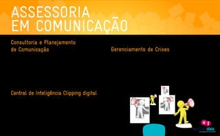 ASSESSORIA
    EM COMUNICAÇÃO
    Consultoria e Planejamento
    de Comunicação                                                                                   Gerenciamento de Crises
     Não existe sucesso sem planejamento. Com este serviço definimos objetivos, estratégias,         Todas as empresas estão sujeitas a boatos, acidentes e crises. E para evitar ou minimizar estes

     posicionamento e ações específicas para a comunicação de marcas, produtos ou serviços. O        riscos é necessário estar preparado de forma estratégica. Sendo assim, desenvolvemos um plano de

     primeiro passo é uma reunião de briefing com o cliente para o levantamento de informações,      comunicação que identifica os pontos de vulnerabilidade do cliente, antecipando possíveis situações

     expectativas e valores da organização. Em seguida, iniciamos a elaboração do planejamento,      de crise. Definimos estratégias e processos para evitar ou reverter este tipo de cenário. Também

     no qual são traçados do press-target (categorização de mídia) até a forma de mensuração de      implantamos comitês de gerenciamento de crise, desenvolvemos manuais de crise e treinamos

     resultados. Aqui também são selecionados os principais veículos a serem focados e os esforços   porta-vozes para lidar com os diversos públicos, antes, durante e depois da crise.

     de comunicação da empresa-cliente.




    Central de Inteligência Clipping digital
    O tempo está curto. E as fontes de informações só aumentam. Através de nossa Central de

    Inteligência levamos até a sua caixa de e-mails os assuntos que realmente interessam sobre a

    sua marca e o mercado em que ela está inserida. Afinal, informação de qualidade é essencial

    para a expansão de qualquer negócio.




                   ASSESSORIA              PRODUÇÃO                MÍDIAS
A EMPRESA                                                                                 CLIENTES    CONTATO
                 EM COMUNICAÇÃO           DE CONTEÚDO              SOCIAIS
 