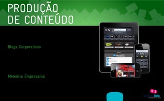 PRODUÇÃO
    DE CONTEÚDO
     As empresas inovadoras não vendem apenas produtos ou serviços. Vendem sentimentos, histórias,
     experiências. E um caminho para chegar até o coração do consumidor é informação relevante. Neste
     sentido, oferecemos a produção de conteúdo sob medida para o seu negócio.


    Blogs Corporativos
     Os blogs corporativos não são uma moda passageira. Eles representam uma evolução no relacionamento

     entre empresas e seus clientes, parceiros e funcionários. E a Fabulosa Ideia coleciona cases neste sentido.

     Planejamos, produzimos e mantemos o conteúdo de blogs para várias empresas, tanto para o público

     interno quanto para o externo. Entre os benefícios desta ferramenta estão: humanização da marca, maior

     acessibilidade, agilidade aos processos de comunicação, promoção e a exploração de novos nichos,

     melhoria na colocação dos mecanismos de pesquisa e auxílio em momentos de crise.




    Memória Empresarial
     Histórias vencedoras devem ser preservadas. E através de livros ou vídeos imortalizamos a trajetória das

     empresas de forma criativa e empática.




                   ASSESSORIA             PRODUÇÃO                 MÍDIAS
A EMPRESA                                                                                CLIENTES                  CONTATO
                 EM COMUNICAÇÃO          DE CONTEÚDO               SOCIAIS
 