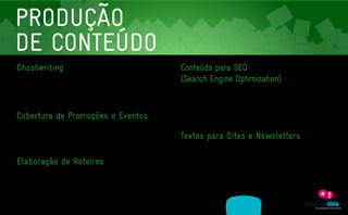 PRODUÇÃO
    DE CONTEÚDO
    Ghostwriting                                                                                               Conteúdo para SEO
    Muitas fabulosas ideias jamais chegam ao público simplesmente porque aqueles que as tiveram não            (Search Engine Optimization)
    conseguiram passá-las para o papel. Isso se dá por duas razões principais: falta de tempo ou habilidade
                                                                                                               Um sábio contemporâneo já disse: “Quem não está no Google não existe”. E no mundo das marcas
    com a escrita. Só que agora isto já não é mais desculpa. A partir de um briefing inicial, aprofundamos
                                                                                                               isto é um fato: estar bem posicionado nos mecanismos de buscas depende tanto da tecnologia quanto
    o tema em questão e produzimos artigos e outros tipos de textos assinados para o meio empresarial.
                                                                                                               do conteúdo do site. Sendo assim, analisamos palavras e termos-chave do seu negócio e produzimos

                                                                                                               textos direcionados para SEO (Serch Engine Optimization), contribuindo para o aumento do fluxo de
    Cobertura de Promoções e Eventos                                                                           visitas.

    Os eventos são o palco perfeito para uma participação ativa de parceiros de negócios, lançamentos

    de produtos e a aproximação com o público. E melhor ainda se a equipe da Fabulosa Ideia estiver

    lá para poder fazer a sua ação alcançar um número ainda maior de pessoas. Temos a expertise na
                                                                                                               Textos para Sites e Newsletters
    cobertura de grandes eventos ao vivo através das mídias sociais.                                           Após anos de atuação nos maiores sites jornalísticos do país como Terra, clicRBS, Zerohora.com e

                                                                                                               Folha Online, não temos dúvidas: tecnologia e layout são importantes, mas somente um conteúdo bem

    Elaboração de Roteiros                                                                                     dirigido, estruturado e atualizado pode conectar uma empresa aos seus clientes e funcionários. Sendo

                                                                                                               assim, o recheio de uma página da web ou newsletter deve estar em sintonia com visão de negócios
    Vídeos institucionais, apresentações multimídia, podcast, anúncios publicitários em áudio ou vídeo.
                                                                                                               da organização. Ou seja: conteúdo é muito mais do que redação de textos. É ferramenta estratégica!
    Não importa o formato. Sem conteúdo nenhum deles vai para frente. E para sanar esta demanda

    fornecemos material focado no conteúdo.




                   ASSESSORIA             PRODUÇÃO                  MÍDIAS
A EMPRESA                                                                                 CLIENTES            CONTATO
                 EM COMUNICAÇÃO          DE CONTEÚDO                SOCIAIS
 
