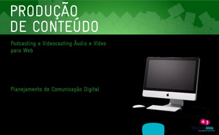 PRODUÇÃO
    DE CONTEÚDO
    Podcasting e Videocasting Áudio e Vídeo
    para Web
    Duas milhões de pessoas acessam o YouTube por dia. E o mais importante: estes usuários gastam

    em média cerca de 15 minutos no portal. E a sua empresa já tem um canal lá? Se negativo, estamos à

    disposição para levar o seu negócio ao consumidor em apenas um clique. Quando produzimos podcasts

    ou videocasts: trabalhamos entre a fronteira do entretenimento e da informação, transformando cada

    vídeo ou faixa de áudio em um divulgador pronto 24 horas por dia para falar bem e deixar falarem bem

    de sua marca.




    Planejamento de Comunicação Digital
     Depois de mergulharmos nos seus objetivos, posicionamento de mercado, concorrentes e público-

     alvo, elaboramos um plano que aumenta as chances de sucesso e retorno das suas ações digitais.

     Além disto, orientamos sobre o design, desenvolvimento e implantação de sua plataforma de conteúdo.

     Indicado para empresas que querem construir um site dinâmico que flerta com todas as possibilidades

     da web 2.0.




                     ASSESSORIA          PRODUÇÃO                MÍDIAS
A EMPRESA                                                                              CLIENTES            CONTATO
                   EM COMUNICAÇÃO       DE CONTEÚDO              SOCIAIS
 