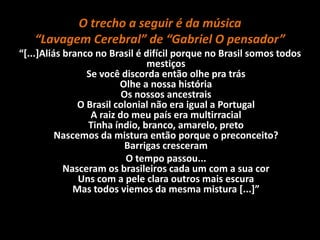 O trecho a seguir é da música
“Lavagem Cerebral” de “Gabriel O pensador”
“[...]Aliás branco no Brasil é difícil porque no Brasil somos todos
mestiços
Se você discorda então olhe pra trás
Olhe a nossa história
Os nossos ancestrais
O Brasil colonial não era igual a Portugal
A raiz do meu país era multirracial
Tinha índio, branco, amarelo, preto
Nascemos da mistura então porque o preconceito?
Barrigas cresceram
O tempo passou...
Nasceram os brasileiros cada um com a sua cor
Uns com a pele clara outros mais escura
Mas todos viemos da mesma mistura [...]”
 