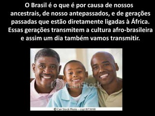 O Brasil é o que é por causa de nossos ancestrais,
de nosso antepassados, e de gerações passadas
que estão diretamente ligadas à África. Essas
gerações transmitem a cultura afro-brasileira e
assim um dia também vamos transmitir.
 