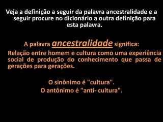 Veja a definição a seguir da palavra ancestralidade e a
seguir procure no dicionário a outra definição para
esta palavra.
A palavra ancestralidade significa:
Relação entre homem e cultura como uma experiência
social de produção do conhecimento que passa de
gerações para gerações.
O sinônimo é "cultura".
O antônimo é "anti- cultura".
 