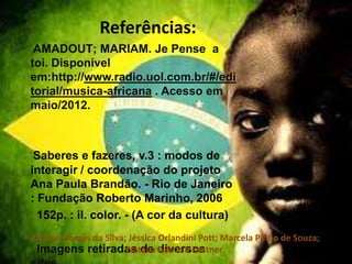 Referências:
AMADOUT; MARIAM. Je Pense a
toi. Disponível
em:http://www.radio.uol.com.br/#/edi
torial/musica-africana . Acesso em
maio/2012.
Saberes e fazeres, v.3 : modos de
interagir / coordenação do projeto
Ana Paula Brandão. - Rio de Janeiro
: Fundação Roberto Marinho, 2006
152p. : il. color. - (A cor da cultura)
Imagens retiradas de diversos
Denise Gomes da Silva; Jéssica Orlandini Pott; Marcela Pinho de Souza;
Natália Fabrício Kestner.
 