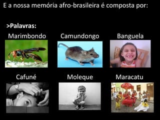 E a nossa memória afro-brasileira é composta por:
>Palavras:
Marimbondo Camundongo Banguela
Cafuné Moleque Maracatu
 