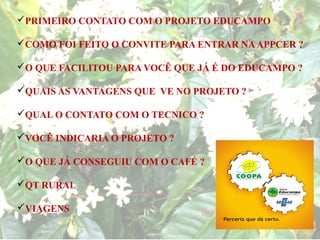 PRIMEIRO CONTATO COM O PROJETO EDUCAMPO

COMO FOI FEITO O CONVITE PARA ENTRAR NA APPCER ?

O QUE FACILITOU PARA VOCÊ QUE JÁ É DO EDUCAMPO ?

QUAIS AS VANTAGENS QUE VE NO PROJETO ?

QUAL O CONTATO COM O TECNICO ?

VOCÊ INDICARIA O PROJETO ?

O QUE JÁ CONSEGUIU COM O CAFÉ ?

QT RURAL

VIAGENS
 
