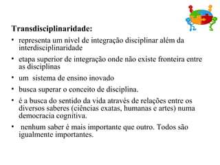 Transdisciplinaridade:
• representa um nível de integração disciplinar além da
interdisciplinaridade
• etapa superior de integração onde não existe fronteira entre
as disciplinas
• um sistema de ensino inovado
• busca superar o conceito de disciplina.
• é a busca do sentido da vida através de relações entre os
diversos saberes (ciências exatas, humanas e artes) numa
democracia cognitiva.
• nenhum saber é mais importante que outro. Todos são
igualmente importantes.
 