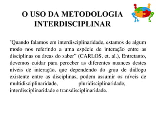 “Quando falamos em interdisciplinaridade, estamos de algum 
modo  nos  referindo  a  uma  espécie  de  interação  entre  as 
disciplinas ou áreas do saber” (CARLOS, et. al.), Entretanto, 
devemos  cuidar  para  perceber  as  diferentes  nuances  destes 
níveis  de  interação,  que  dependendo  do  grau  de  diálogo 
existente  entre  as  disciplinas,  podem  assumir  os  níveis  de 
multidisciplinaridade,  pluridisciplinaridade,   
interdisciplinaridade e transdisciplinaridade.
O USO DA METODOLOGIA
INTERDISCIPLINAR
 