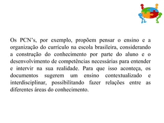 Os PCN’s, por exemplo, propõem pensar o ensino e a
organização do currículo na escola brasileira, considerando
a construção do conhecimento por parte do aluno e o
desenvolvimento de competências necessárias para entender
e intervir na sua realidade. Para que isso aconteça, os
documentos sugerem um ensino contextualizado e
interdisciplinar, possibilitando fazer relações entre as
diferentes áreas do conhecimento.
 