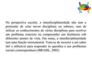 Na perspectiva escolar, a interdisciplinaridade não tem a
pretensão de criar novas disciplinas ou saberes, mas de
utilizar os conhecimentos de várias disciplinas para resolver
um problema concreto ou compreender um fenômeno sob
diferentes pontos de vista. Em suma, a interdisciplinaridade
tem uma função instrumental. Trata-se de recorrer a um saber
útil e utilizável para responder às questões e aos problemas
sociais contemporâneos (BRASIL, 2002)
 