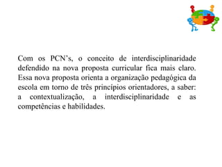 Com os PCN’s, o conceito de interdisciplinaridade
defendido na nova proposta curricular fica mais claro.
Essa nova proposta orienta a organização pedagógica da
escola em torno de três princípios orientadores, a saber:
a contextualização, a interdisciplinaridade e as
competências e habilidades.
 