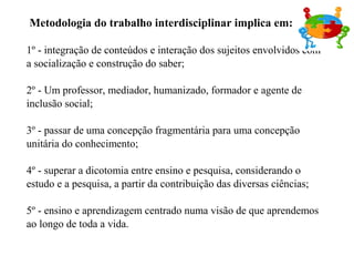 Metodologia do trabalho interdisciplinar implica em:
1º - integração de conteúdos e interação dos sujeitos envolvidos com
a socialização e construção do saber;
2º - Um professor, mediador, humanizado, formador e agente de
inclusão social;
3º - passar de uma concepção fragmentária para uma concepção
unitária do conhecimento;
4º - superar a dicotomia entre ensino e pesquisa, considerando o
estudo e a pesquisa, a partir da contribuição das diversas ciências;
5º - ensino e aprendizagem centrado numa visão de que aprendemos
ao longo de toda a vida.
 
