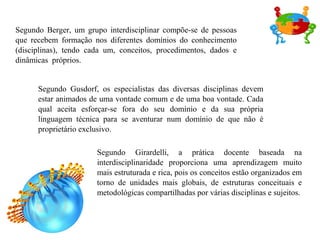 Segundo Berger, um grupo interdisciplinar compõe-se de pessoas
que recebem formação nos diferentes domínios do conhecimento
(disciplinas), tendo cada um, conceitos, procedimentos, dados e
dinâmicas próprios.
Segundo Gusdorf, os especialistas das diversas disciplinas devem
estar animados de uma vontade comum e de uma boa vontade. Cada
qual aceita esforçar-se fora do seu domínio e da sua própria
linguagem técnica para se aventurar num domínio de que não é
proprietário exclusivo.
Segundo Girardelli, a prática docente baseada na
interdisciplinaridade proporciona uma aprendizagem muito
mais estruturada e rica, pois os conceitos estão organizados em
torno de unidades mais globais, de estruturas conceituais e
metodológicas compartilhadas por várias disciplinas e sujeitos.
 