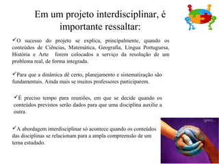 O sucesso do projeto se explica, principalmente, quando os
conteúdos de Ciências, Matemática, Geografia, Língua Portuguesa,
História e Arte forem colocados a serviço da resolução de um
problema real, de forma integrada.
Para que a dinâmica dê certo, planejamento e sistematização são
fundamentais. Ainda mais se muitos professores participarem.
É preciso tempo para reuniões, em que se decide quando os
conteúdos previstos serão dados para que uma disciplina auxilie a
outra.
A abordagem interdisciplinar só acontece quando os conteúdos
das disciplinas se relacionam para a ampla compreensão de um
tema estudado.
Em um projeto interdisciplinar, é
importante ressaltar:
 
