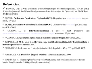 Referências:
 MACHADO, N. J. Educação: projetos e valores. São Paulo: Escrituras, 2000
 MACHADO, N. Interdisciplinaridade e contextualização; In: Seminário Nacional do Ensino
Médio. Brasília, outubro/1999 (publicação no seminário)
 FAZENDA, I. (Org) Interdisciplinaridade: dicionário em construção. SP: Cortez, 2002.
 BERGER, Guy. (1972). Conditions d'une problématique de l'interdisciplinarité. In Ceri (eds.)
L'interdisciplinarité. Problèmes d‘nseignement et de recherche dans les Université, pp. 21-24. Paris:
UNESCO/OCDE
 BRASIL. Parâmetros Curriculares Nacionais (PCN), Disponível em: www.mec.gov.br Acesso
em: 02 fev 2009
 BRASIL. Parâmetros Curriculares Nacionais (PCN+) Disponível em: www.mec.gov.br Acesso
em 02 fev 2009
 CARLOS, J. G. Interdisciplinaridade: o que é isso? Disponível em:
www.unb.br/ppgec/dissertacoes/.../proposicao_jairocarlos.pdf Acesso em: 02 fev 2009
 GIRARDELLI, M. F. Qual é a diferença entre multidisciplinaridade, interdisciplinaridade e
transdisciplinaridade? Manaus, AM.
 GUSDORF, G. Reflexions sur I’ Interdisciplinarité. Bull. Psychol., v.43, n. 397, p.869-85, 1967.
 