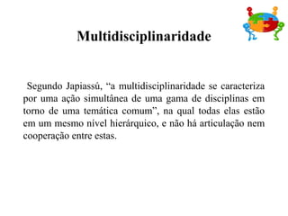 Segundo Japiassú, “a multidisciplinaridade se caracteriza
por uma ação simultânea de uma gama de disciplinas em
torno de uma temática comum”, na qual todas elas estão
em um mesmo nível hierárquico, e não há articulação nem
cooperação entre estas.
Multidisciplinaridade
 