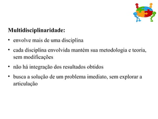 Multidisciplinaridade:
• envolve mais de uma disciplina
• cada disciplina envolvida mantém sua metodologia e teoria,
sem modificações
• não há integração dos resultados obtidos
• busca a solução de um problema imediato, sem explorar a
articulação
 