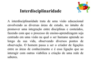 Interdisciplinaridade
A interdisciplinaridade trata de uma visão educacional
envolvendo as diversas áreas de estudo, no intuito de
promover uma integração entre disciplinas e conteúdos,
fazendo com que o processo de ensino-aprendizagem seja
centrado em uma visão na qual o ser humano aprende ao
longo da sua vida, observando diversos pontos de
observação. O homem passa a ser o criador de ligações
entre as áreas de conhecimento e é essa ligação que ao
interagir com outras viabiliza a criação de uma rede de
saberes.
 