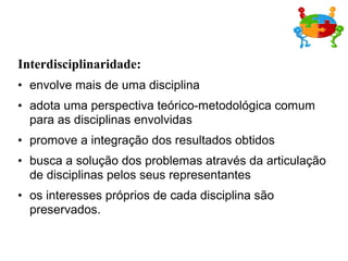 Interdisciplinaridade:
• envolve mais de uma disciplina
• adota uma perspectiva teórico-metodológica comum
para as disciplinas envolvidas
• promove a integração dos resultados obtidos
• busca a solução dos problemas através da articulação
de disciplinas pelos seus representantes
• os interesses próprios de cada disciplina são
preservados.
 