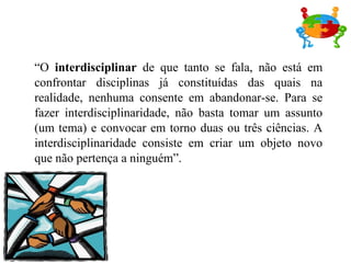 “O interdisciplinar de que tanto se fala, não está em
confrontar disciplinas já constituídas das quais na
realidade, nenhuma consente em abandonar-se. Para se
fazer interdisciplinaridade, não basta tomar um assunto
(um tema) e convocar em torno duas ou três ciências. A
interdisciplinaridade consiste em criar um objeto novo
que não pertença a ninguém”.
 
