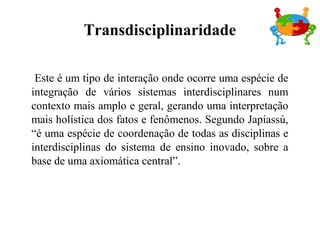 Este é um tipo de interação onde ocorre uma espécie de
integração de vários sistemas interdisciplinares num
contexto mais amplo e geral, gerando uma interpretação
mais holística dos fatos e fenômenos. Segundo Japiassú,
“é uma espécie de coordenação de todas as disciplinas e
interdisciplinas do sistema de ensino inovado, sobre a
base de uma axiomática central”.
Transdisciplinaridade
 