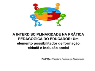 A INTERDISCIPLINARIDADE NA PRÁTICA
PEDAGÓGICA DO EDUCADOR: Um
elemento possibilitador de formação
cidadã e inclusão social
Profº Ms.: Valdriano Ferreira do Nascimento
 