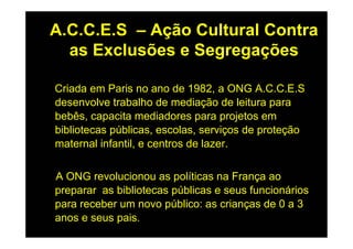 A.C.C.E.S – Ação Cultural Contra
  as Exclusões e Segregações

Criada em Paris no ano de 1982, a ONG A.C.C.E.S
desenvolve trabalho de mediação de leitura para
bebês, capacita mediadores para projetos em
bibliotecas públicas, escolas, serviços de proteção
maternal infantil, e centros de lazer.


A ONG revolucionou as políticas na França ao
preparar as bibliotecas públicas e seus funcionários
para receber um novo público: as crianças de 0 a 3
anos e seus pais.
 