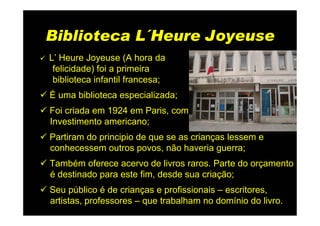 Biblioteca L´Heure Joyeuse
L’ Heure Joyeuse (A hora da
 felicidade) foi a primeira
 biblioteca infantil francesa;
É uma biblioteca especializada;
Foi criada em 1924 em Paris, com
Investimento americano;
Partiram do principio de que se as crianças lessem e
conhecessem outros povos, não haveria guerra;
Também oferece acervo de livros raros. Parte do orçamento
é destinado para este fim, desde sua criação;
Seu público é de crianças e profissionais – escritores,
artistas, professores – que trabalham no domínio do livro.
 