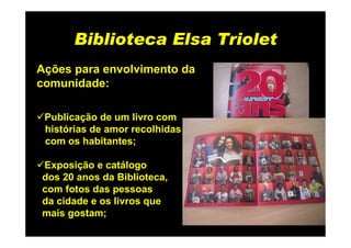 Biblioteca Elsa Triolet
Ações para envolvimento da
comunidade:

 Publicação de um livro com
 histórias de amor recolhidas
 com os habitantes;

Exposição e catálogo
dos 20 anos da Biblioteca,
com fotos das pessoas
da cidade e os livros que
mais gostam;
 