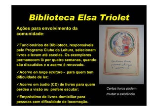Biblioteca Elsa Triolet
Ações para envolvimento da
comunidade:

  Funcionários da Biblioteca, responsáveis
pelo Programa Clube da Leitura, selecionam
livros e levam até escolas. Os exemplares
permanecem lá por quatro semanas, quando
são discutidos e o acervo é renovado.
  Acervo en large ecriture - para quem tem
dificuldade de ler;
 Acervo em áudio (CD) de livros para quem
perdeu a visão ou prefere escutar;           Certos livros podem
                                             mudar a existência
 Empréstimo de livros domiciliar para
pessoas com dificuldade de locomoção.
 