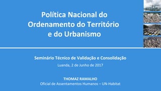 Política Nacional do
Ordenamento do Território
e do Urbanismo
Seminário Técnico de Validação e Consolidação
Luanda, 2 de Junho de 2017
THOMAZ RAMALHO
Oficial de Assentamentos Humanos – UN-Habitat
 