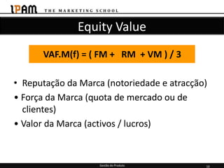 Equity Value
      VAF.M(f) = ( FM + RM + VM ) / 3

• Reputação da Marca (notoriedade e atracção)
• Força da Marca (quota de mercado ou de
  clientes)
• Valor da Marca (activos / lucros)


                    Gestão do Produto       10
 