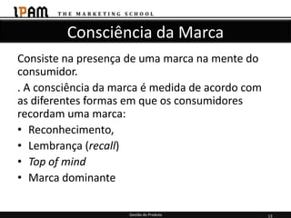 Consciência da Marca
Consiste na presença de uma marca na mente do
consumidor.
. A consciência da marca é medida de acordo com
as diferentes formas em que os consumidores
recordam uma marca:
• Reconhecimento,
• Lembrança (recall)
• Top of mind
• Marca dominante

                     Gestão do Produto            13
 