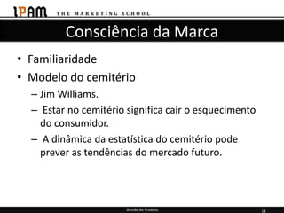 Consciência da Marca
• Familiaridade
• Modelo do cemitério
  – Jim Williams.
  – Estar no cemitério significa cair o esquecimento
    do consumidor.
  – A dinâmica da estatística do cemitério pode
    prever as tendências do mercado futuro.




                       Gestão do Produto               14
 