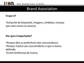 Brand Association
O que é?

•Conjunto de keywords, imagens, símbolos, crenças
que uma marca se associa;


Por que é importante?

•Porque dita as preferência dos consumidores;
•Porque mostra aos consumidores o que a marca
defende;
•Criam lembrança da marca;
 
