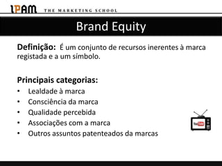 Brand Equity
Definição: É um conjunto de recursos inerentes à marca
registada e a um símbolo.

Principais categorias:
•   Lealdade à marca
•   Consciência da marca
•   Qualidade percebida
•   Associações com a marca
•   Outros assuntos patenteados da marcas
 