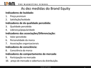 As dez medidas do Brand Equity
Indicadores de lealdade:
1.   Preço premium
2.   Satisfação/lealdade
Indicadores de da qualidade percebida:
3.   Qualidade percebida
4.   Liderança/popularidade
Indicadores das associações/Diferenciação:
5.   Valor percebido
6.   Personalidade da marca
7.   Associações organizacionais
Indicadores de consciência:
8.   Consciência da marca
Indicadores do comportamento do mercado
9. Participação no mercado
10. preço de mercado e cobertura da distribuição.

                                   Gestão do Produto   4
 